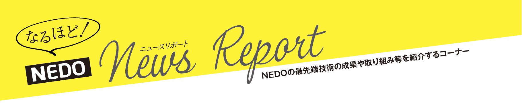 なるほど！NEDO News Report NEDOの最先端技術の成果や取り組み等を紹介するコーナー