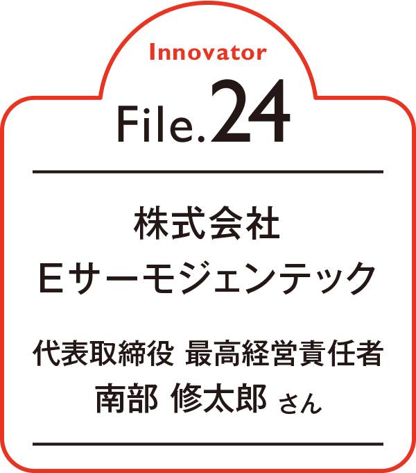 Innovator File.24 株式会社Eサーモジェンテック 代表取締役 最高経営責任者 南部 修太郎 さん
