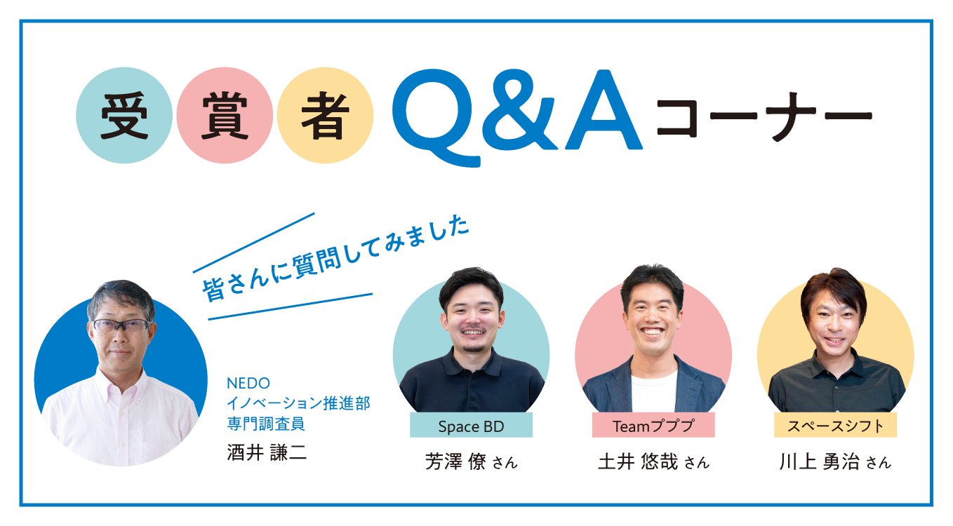 受賞者Q&Aコーナー｜皆さんに質問してみました NEDO イノベーション推進部 専門調査員 酒井 謙二｜Space BD 芳澤 僚さん｜Teamプププ 土井 悠哉さん｜スペースシフト 川上 勇治さん